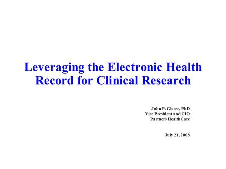 Leveraging the Electronic Health Record for Clinical Research John P. Glaser, PhD Vice President and CIO Partners HealthCare July 21, 2008.