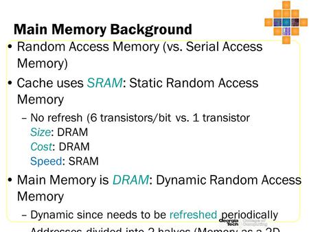 Main Memory Background Random Access Memory (vs. Serial Access Memory) Cache uses SRAM: Static Random Access Memory –No refresh (6 transistors/bit vs.