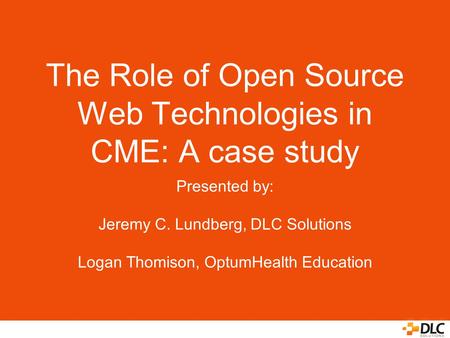 The Role of Open Source Web Technologies in CME: A case study Presented by: Jeremy C. Lundberg, DLC Solutions Logan Thomison, OptumHealth Education.