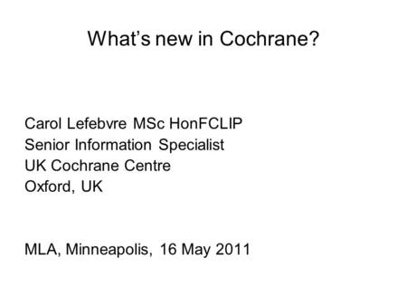 What’s new in Cochrane? Carol Lefebvre MSc HonFCLIP Senior Information Specialist UK Cochrane Centre Oxford, UK MLA, Minneapolis, 16 May 2011.
