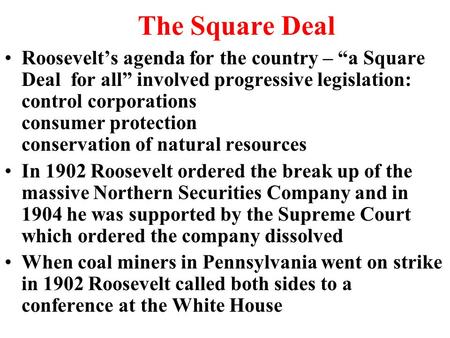 The Square Deal Roosevelt’s agenda for the country – “a Square Deal for all” involved progressive legislation: control corporations consumer protection.