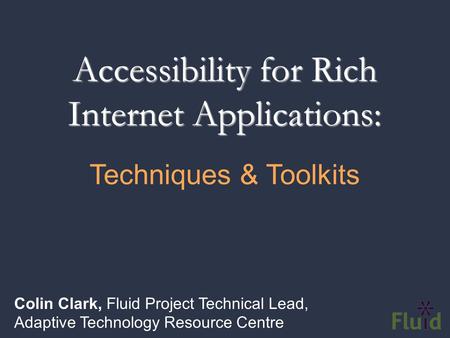 Accessibility for Rich Internet Applications: Colin Clark, Fluid Project Technical Lead, Adaptive Technology Resource Centre Techniques & Toolkits.