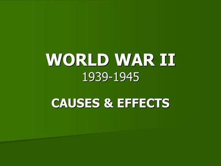 WORLD WAR II 1939-1945 CAUSES & EFFECTS.