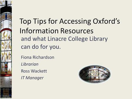 Top Tips for Accessing Oxford’s Information Resources and what Linacre College Library can do for you. Fiona Richardson Librarian Ross Wackett IT Manager.