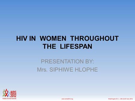 Washington D.C., USA, 22-27 July 2012www.aids2012.org HIV IN WOMEN THROUGHOUT THE LIFESPAN PRESENTATION BY: Mrs. SIPHIWE HLOPHE.