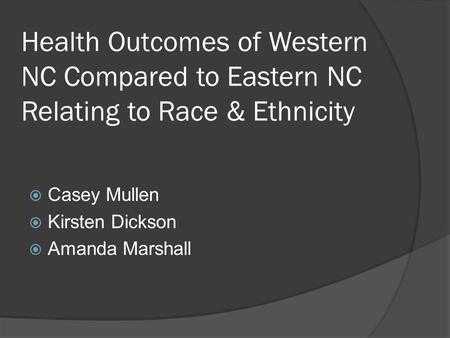 Health Outcomes of Western NC Compared to Eastern NC Relating to Race & Ethnicity  Casey Mullen  Kirsten Dickson  Amanda Marshall.