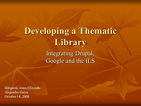 Developing a Thematic Library Integrating Drupal, Google and the ILS Ildegardo Jesus Elizondo Alejandro Garza October 14, 2008.