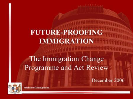 Minister of Immigration FUTURE-PROOFING IMMIGRATION The Immigration Change Programme and Act Review December 2006.