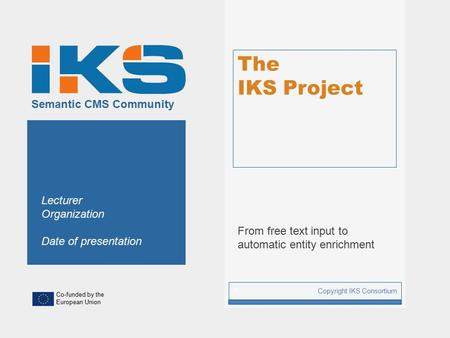 Co-funded by the European Union Semantic CMS Community The IKS Project From free text input to automatic entity enrichment Copyright IKS Consortium 1 Lecturer.