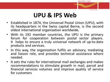 UPU & IPS Web Established in 1874, the Universal Postal Union (UPU), with its headquarters in the Swiss capital Berne, is the second oldest international.