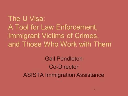 The U Visa: A Tool for Law Enforcement, Immigrant Victims of Crimes, and Those Who Work with Them Gail Pendleton Co-Director ASISTA Immigration Assistance.