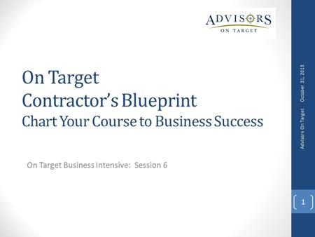 On Target Contractor’s Blueprint Chart Your Course to Business Success On Target Business Intensive: Session 6 October 31, 2013 Advisors On Target 1.