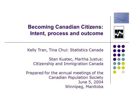 Becoming Canadian Citizens: Intent, process and outcome Kelly Tran, Tina Chui: Statistics Canada Stan Kustec, Martha Justus: Citizenship and Immigration.
