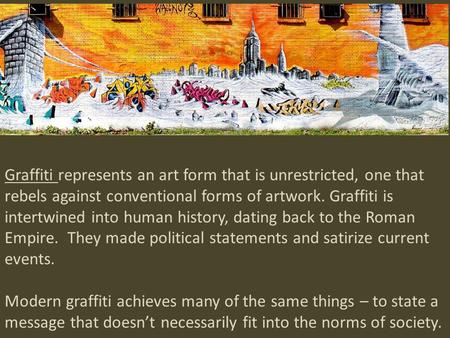 Graffiti represents an art form that is unrestricted, one that rebels against conventional forms of artwork. Graffiti is intertwined into human history,
