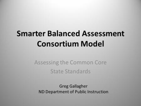 Smarter Balanced Assessment Consortium Model Assessing the Common Core State Standards Greg Gallagher ND Department of Public Instruction.
