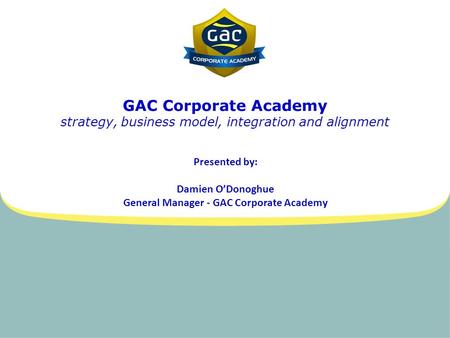 GAC Corporate Academy strategy, business model, integration and alignment Presented by: Damien O’Donoghue General Manager - GAC Corporate Academy.