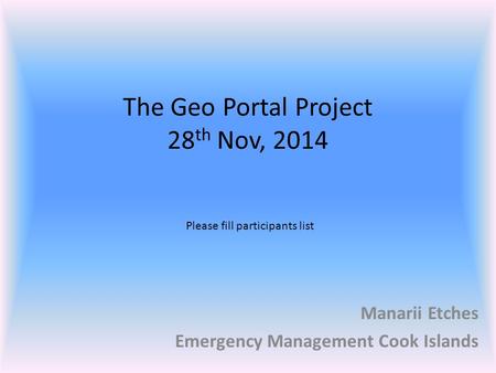 The Geo Portal Project 28 th Nov, 2014 Manarii Etches Emergency Management Cook Islands Please fill participants list.
