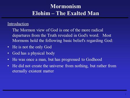 1 Mormonism Elohim – The Exalted Man Introduction The Mormon view of God is one of the more radical departures from the Truth revealed in God's word. Most.