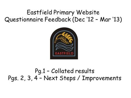 Eastfield Primary Website Questionnaire Feedback (Dec ‘12 – Mar ‘13) Pg.1 – Collated results Pgs. 2, 3, 4 – Next Steps / Improvements.