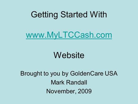 Getting Started With www.MyLTCCash.com Website www.MyLTCCash.com Brought to you by GoldenCare USA Mark Randall November, 2009.