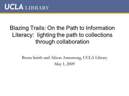 Blazing Trails: On the Path to Information Literacy: lighting the path to collections through collaboration Brena Smith and Alison Armstrong, UCLA Library.