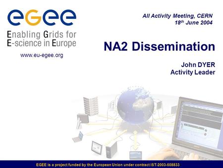 EGEE is a project funded by the European Union under contract IST-2003-508833 NA2 Dissemination John DYER Activity Leader All Activity Meeting, CERN 18.
