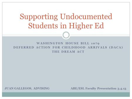 WASHINGTON HOUSE BILL 1079 DEFERRED ACTION FOR CHILDHOOD ARRIVALS (DACA) THE DREAM ACT Supporting Undocumented Students in Higher Ed JUAN GALLEGOS, ADVISING.