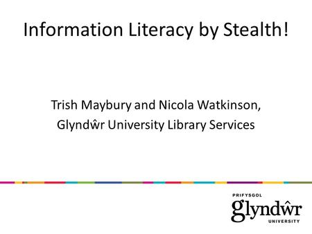 Information Literacy by Stealth! Trish Maybury and Nicola Watkinson, Glyndŵr University Library Services.