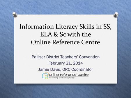 Information Literacy Skills in SS, ELA & Sc with the Online Reference Centre Palliser District Teachers’ Convention February 21, 2014 Jamie Davis, ORC.