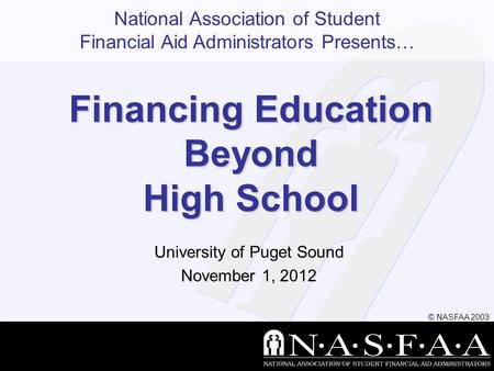 National Association of Student Financial Aid Administrators Presents… © NASFAA 2003 Financing Education Beyond High School University of Puget Sound November.