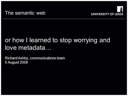 The semantic web or how I learned to stop worrying and love metadata… Richard Ashby, communications team 5 August 2008.