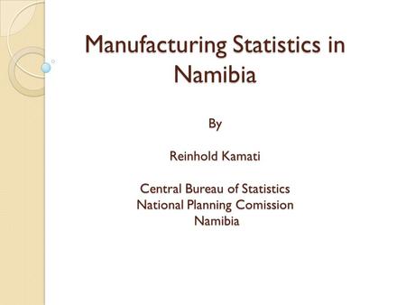 Manufacturing Statistics in Namibia By Reinhold Kamati Central Bureau of Statistics National Planning Comission Namibia.