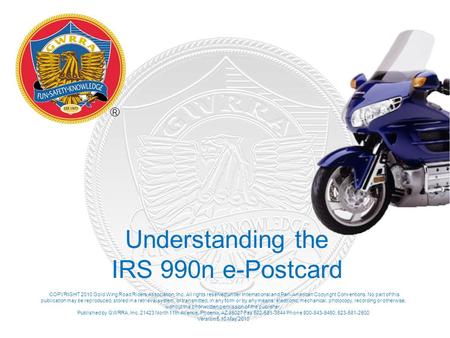 Understanding the IRS 990n e-Postcard COPYRIGHT 2010 Gold Wing Road Riders Association, Inc. All rights reserved under International and Pan-American Copyright.