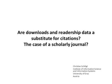 Are downloads and readership data a substitute for citations? The case of a scholarly journal? Christian Schlögl Institute of Information Science and Information.