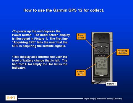 Digital Imaging and Remote Sensing Laboratory R.I.TR.I.TR.I.TR.I.T R.I.TR.I.TR.I.TR.I.T How to use the Garmin GPS 12 for collect. To power up the unit.
