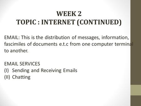 WEEK 2 TOPIC : INTERNET (CONTINUED) EMAIL: This is the distribution of messages, information, fascimiles of documents e.t.c from one computer terminal.
