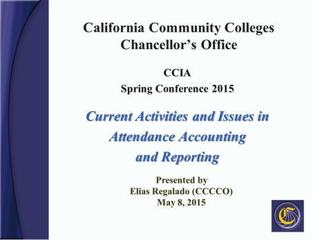 California Community Colleges Chancellor’s Office CCIA Spring Conference 2015 Current Activities and Issues in Attendance Accounting and Reporting Presented.