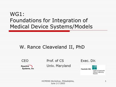 HCMDSS Workshop, Philadelphia, June 2-3 2005 1 WG1: Foundations for Integration of Medical Device Systems/Models W. Rance Cleaveland II, PhD CEOProf. of.