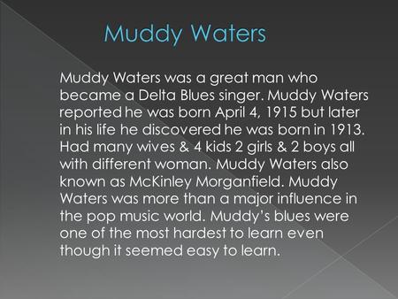 Muddy Waters was a great man who became a Delta Blues singer. Muddy Waters reported he was born April 4, 1915 but later in his life he discovered he was.