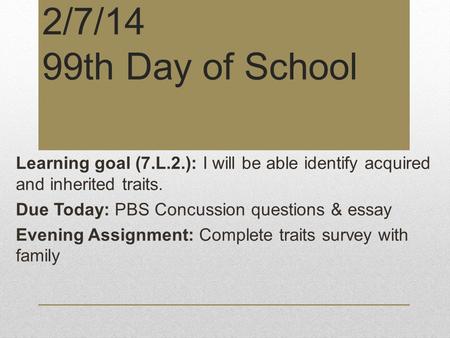 2/7/14 99th Day of School Learning goal (7.L.2.): I will be able identify acquired and inherited traits. Due Today: PBS Concussion questions & essay Evening.