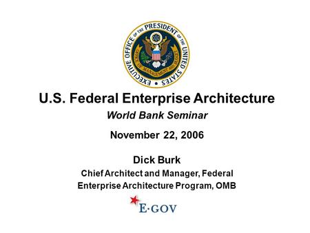 U.S. Federal Enterprise Architecture World Bank Seminar November 22, 2006 Dick Burk Chief Architect and Manager, Federal Enterprise Architecture Program,