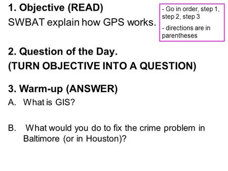 1. Objective (READ) SWBAT explain how GPS works. 2. Question of the Day. (TURN OBJECTIVE INTO A QUESTION) 3. Warm-up (ANSWER) A.What is GIS? B. What would.