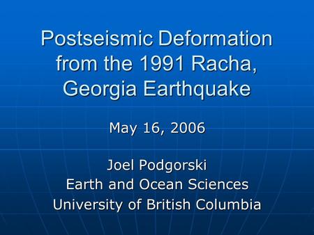 Postseismic Deformation from the 1991 Racha, Georgia Earthquake May 16, 2006 Joel Podgorski Earth and Ocean Sciences University of British Columbia.