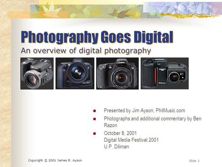 Slide 1 Copyright © 2001 James R. Ayson Photography Goes Digital An overview of digital photography Presented by Jim Ayson, PhilMusic.com Photographs.