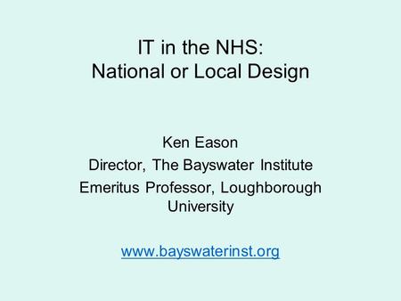 IT in the NHS: National or Local Design Ken Eason Director, The Bayswater Institute Emeritus Professor, Loughborough University www.bayswaterinst.org.