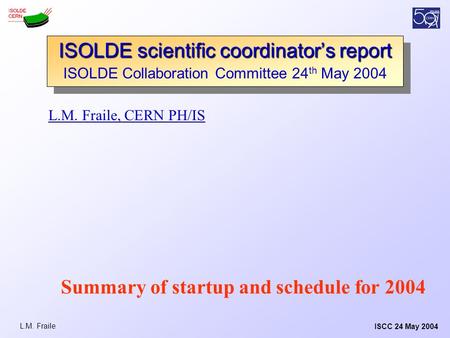 ISCC 24 May 2004L.M. Fraile L.M. Fraile, CERN PH/IS ISOLDE scientific coordinator’s report ISOLDE Collaboration Committee 24 th May 2004 ISOLDE scientific.