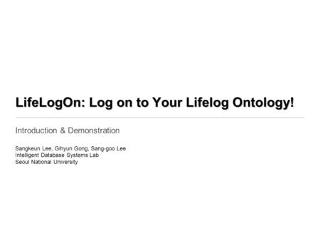 LifeLogOn: Log on to Your Lifelog Ontology! Introduction & Demonstration Sangkeun Lee, Gihyun Gong, Sang-goo Lee Intelligent Database Systems Lab Seoul.