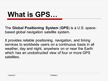 1/28/2010PRRMEC What is GPS… The Global Positioning System (GPS) is a U.S. space- based global navigation satellite system. It provides reliable positioning,