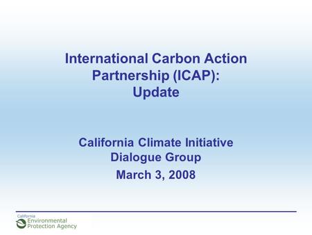 International Carbon Action Partnership (ICAP): Update California Climate Initiative Dialogue Group March 3, 2008.