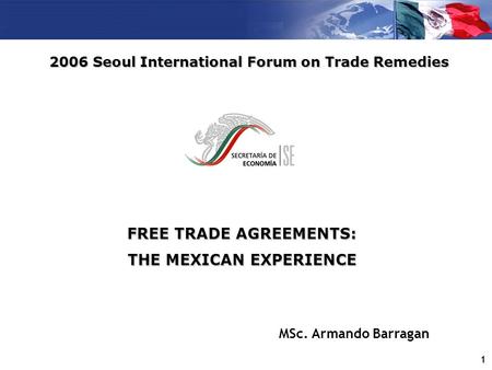 1 FREE TRADE AGREEMENTS: THE MEXICAN EXPERIENCE 2006 Seoul International Forum on Trade Remedies MSc. Armando Barragan.